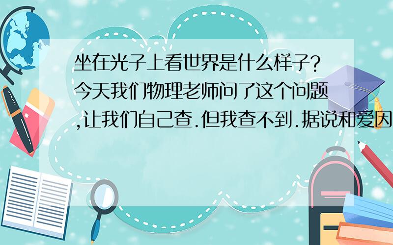 坐在光子上看世界是什么样子?今天我们物理老师问了这个问题,让我们自己查.但我查不到.据说和爱因斯坦的《相对论》有关.跪求.