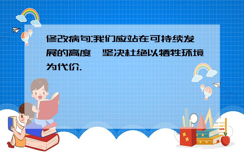 修改病句:我们应站在可持续发展的高度,坚决杜绝以牺牲环境为代价.