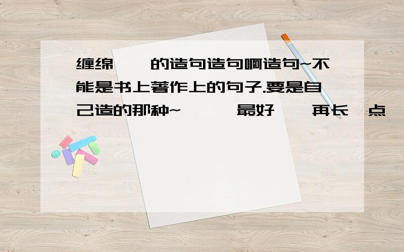 缠绵悱恻的造句造句啊造句~不能是书上著作上的句子.要是自己造的那种~呃……最好……再长一点……有个逗号啥的…… 童鞋们~给个正常点的吧~