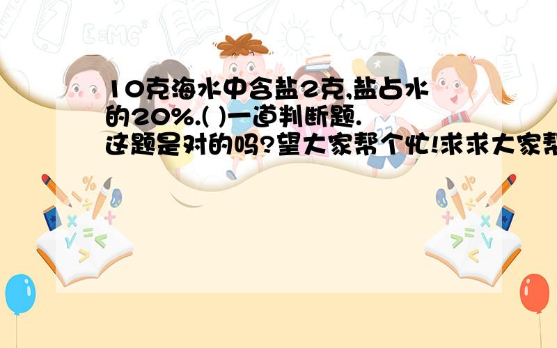 10克海水中含盐2克,盐占水的20%.( )一道判断题.这题是对的吗?望大家帮个忙!求求大家帮帮忙吧!已知甲数是60,相当于乙数的60%,甲、乙两数的和是(     ).拜托各位帮帮忙!