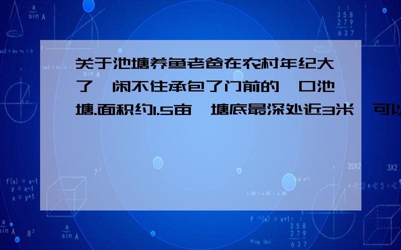 关于池塘养鱼老爸在农村年纪大了,闲不住承包了门前的一口池塘.面积约1.5亩,塘底最深处近3米,可以从附近大水库用潜水泵抽水换水（不是太方便,枯水季节补补水,能不抽尽量不用),周围有猪