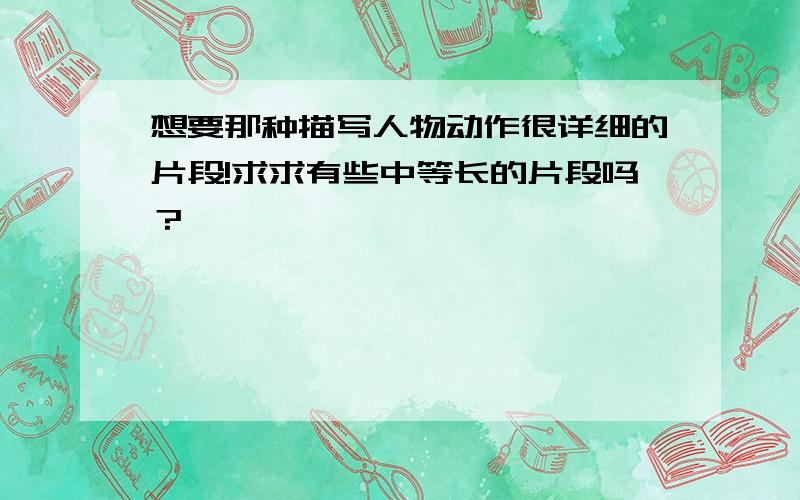 想要那种描写人物动作很详细的片段!求求有些中等长的片段吗？