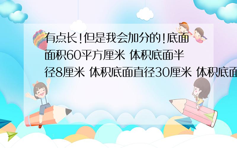 有点长!但是我会加分的!底面面积60平方厘米 体积底面半径8厘米 体积底面直径30厘米 体积底面周长50．24厘米 体积（只要写出体积就好了）一条圆柱形底下管道,底面半径1米,长1千米,这条水