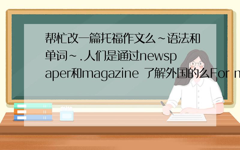 帮忙改一篇托福作文么~语法和单词~.人们是通过newspaper和magazine 了解外国的么For most people,newspapers and magazines seem to be significant ways to receive information today.We get economy and politics news from the newspape