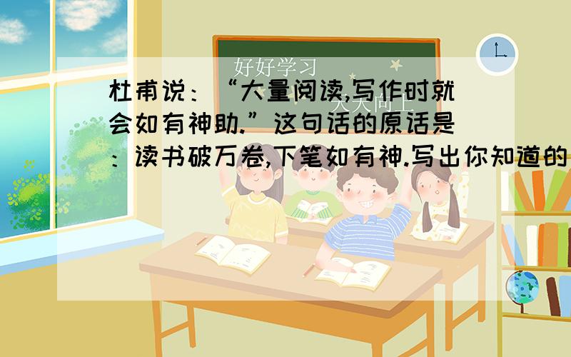 杜甫说：“大量阅读,写作时就会如有神助.”这句话的原话是：读书破万卷,下笔如有神.写出你知道的同类的名类警句：_________________.明天就要交作业了!