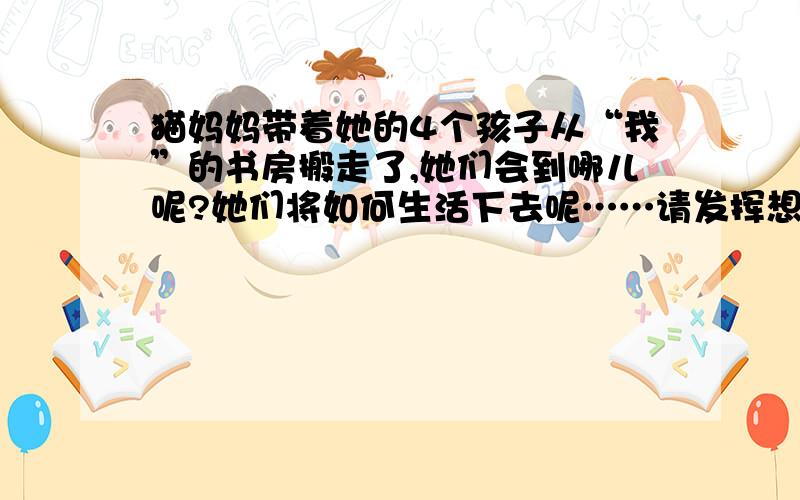 猫妈妈带着她的4个孩子从“我”的书房搬走了,她们会到哪儿呢?她们将如何生活下去呢……请发挥想象力续写一个合理的结尾（七年级上册猫的故事续写）