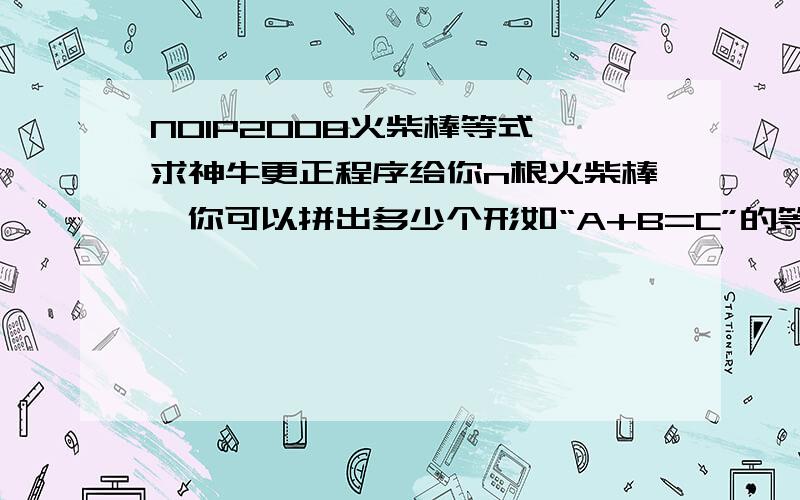 NOIP2008火柴棒等式 求神牛更正程序给你n根火柴棒,你可以拼出多少个形如“A+B=C”的等式?等式中的A、B、C是用火柴棒拼出的整数(若该数非零,则最高位不能是0).用火柴棒拼数字0--9的拼法如图