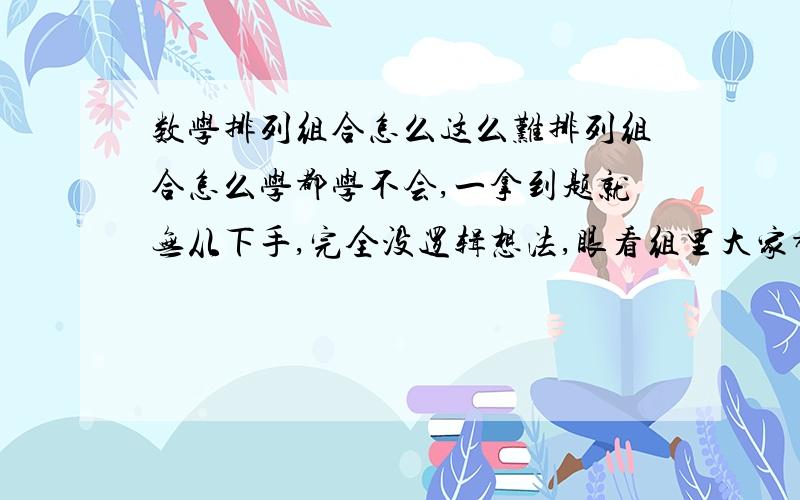 数学排列组合怎么这么难排列组合怎么学都学不会,一拿到题就无从下手,完全没逻辑想法,眼看组里大家都说简单,我就好着急,都想哭,有没有好些的方法学这里?