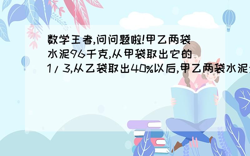 数学王者,问问题啦!甲乙两袋水泥96千克,从甲袋取出它的1/3,从乙袋取出40%以后,甲乙两袋水泥余下的水泥数的比是4：3.乙袋原有水泥多少千克?