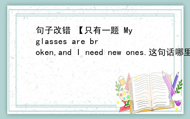 句子改错 【只有一题 My glasses are broken,and I need new ones.这句话哪里错了?只能改一处