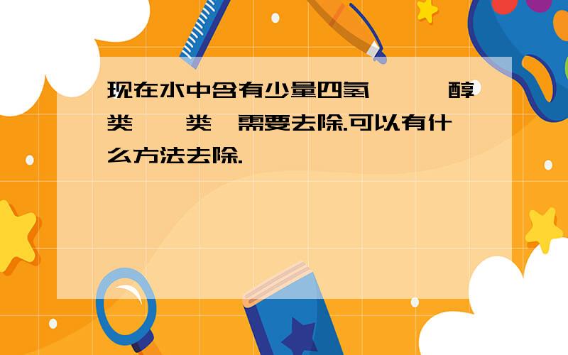 现在水中含有少量四氢呋喃、醇类,苯类,需要去除.可以有什么方法去除.