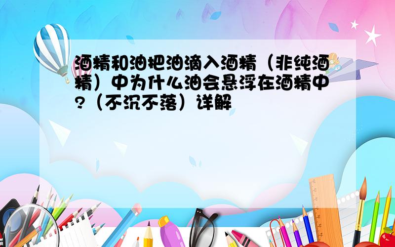 酒精和油把油滴入酒精（非纯酒精）中为什么油会悬浮在酒精中?（不沉不落）详解