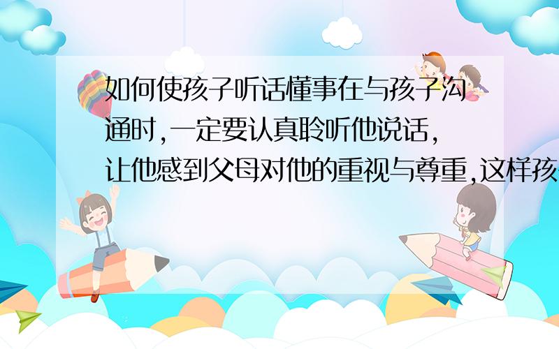 如何使孩子听话懂事在与孩子沟通时,一定要认真聆听他说话,让他感到父母对他的重视与尊重,这样孩子小小的自尊心就会被树立起来,他也会在与大人的谈话中,认真思考自己想的和做的,表达