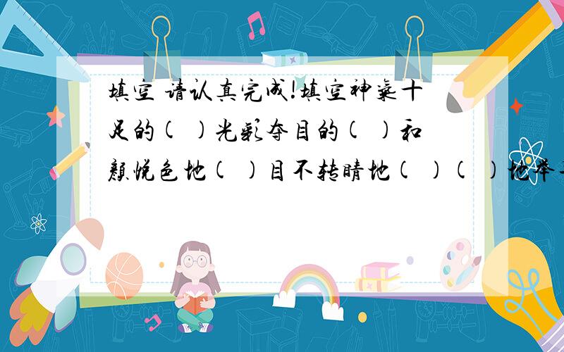 填空 请认真完成!填空神气十足的( )光彩夺目的( )和颜悦色地( )目不转睛地( )( )地举手( )地唱着构思( )想象( )( )处境( )功能( )气氛( )反应( )( )的友情( )的水( )的云霞