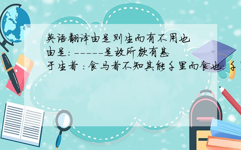 英语翻译由是则生而有不用也 由是：-----是故所欲有甚于生者 ：食马者不知其能千里而食也：千里马被埋没的直接原因和根本原因分别是什么:予尝求古仁人之心,或异二者之为,何哉?：人知