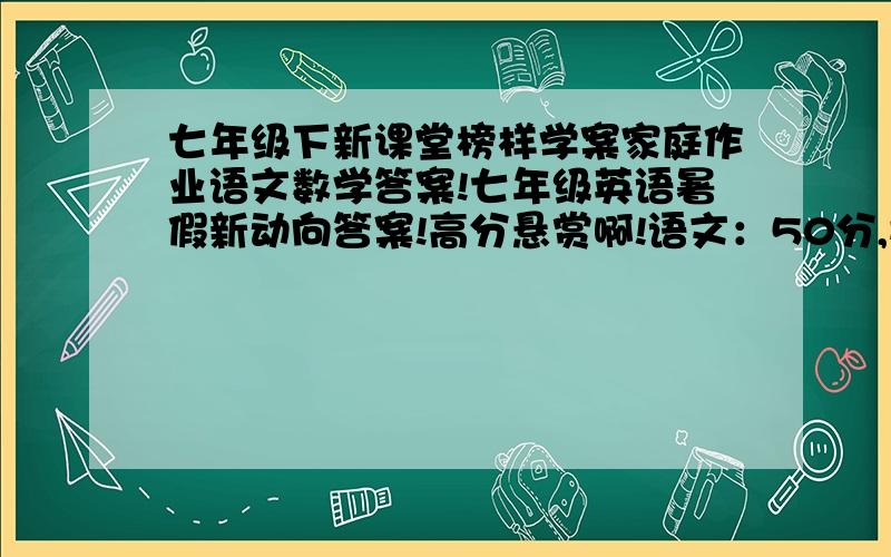 七年级下新课堂榜样学案家庭作业语文数学答案!七年级英语暑假新动向答案!高分悬赏啊!语文：50分,数学：50分,英语：50分,我要正确的啊!一共150分哦!