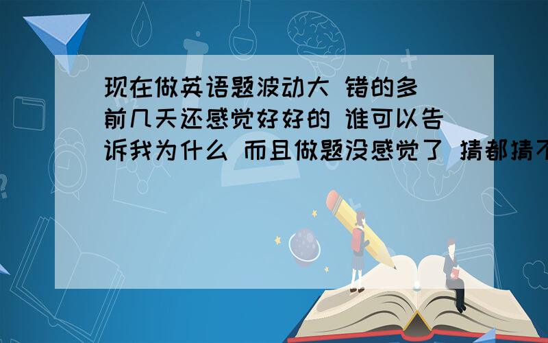 现在做英语题波动大 错的多 前几天还感觉好好的 谁可以告诉我为什么 而且做题没感觉了 猜都猜不对了我做的英语专4完型 一天3篇 前十几天只错3-4个 现在这2天 老错8-9个 不稳定