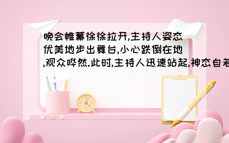 晚会帷幕徐徐拉开,主持人姿态优美地步出舞台,小心跌倒在地,观众哗然.此时,主持人迅速站起,神态自若地说了一句话,场内立刻掌声四起.A.主持人说：对不起,我太不小心了,请不要见笑.B.主持