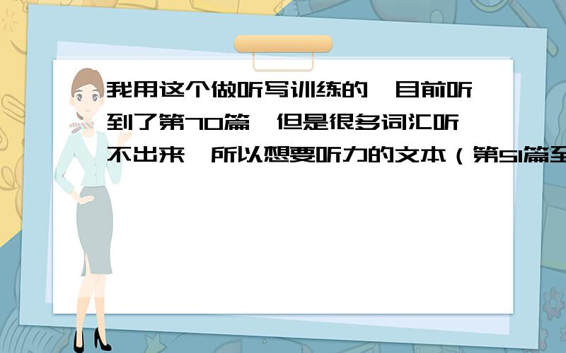 我用这个做听写训练的,目前听到了第70篇,但是很多词汇听不出来,所以想要听力的文本（第51篇至99篇）.