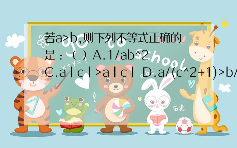 若a>b,则下列不等式正确的是：（ ）A.1/ab^2 C.a|c|>a|c| D.a/(c^2+1)>b/(c^2+1)每个选项都要详解..