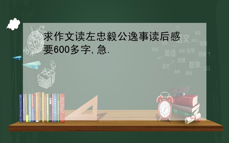 求作文读左忠毅公逸事读后感 要600多字,急.