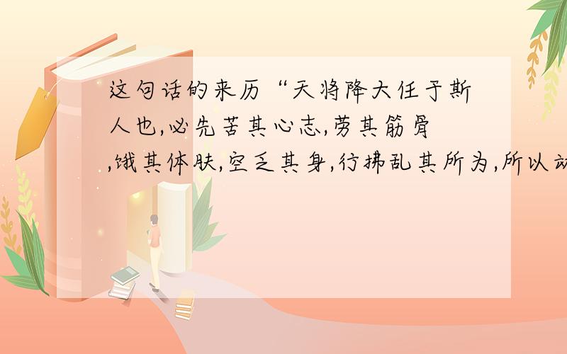 这句话的来历“天将降大任于斯人也,必先苦其心志,劳其筋骨,饿其体肤,空乏其身,行拂乱其所为,所以动心忍性,增益其所不能.”