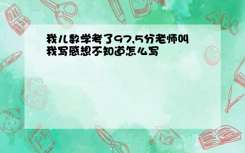 我儿数学考了97,5分老师叫我写感想不知道怎么写