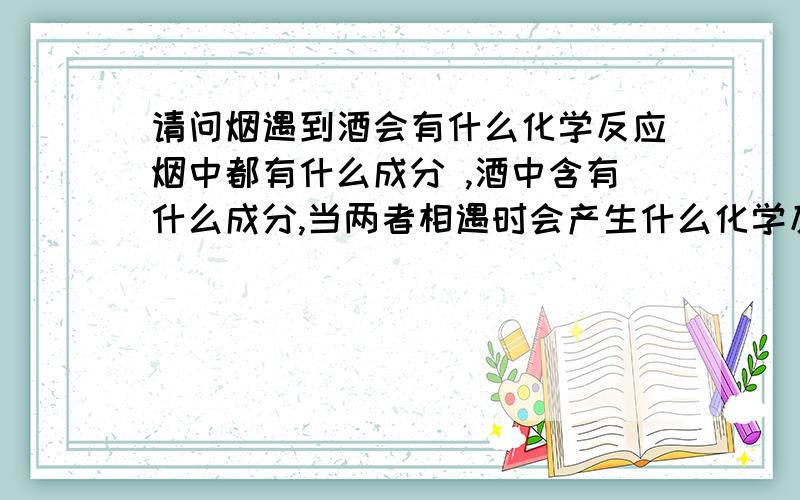 请问烟遇到酒会有什么化学反应烟中都有什么成分 ,酒中含有什么成分,当两者相遇时会产生什么化学反应?其中有二氧化碳吗 最好需要方程式!