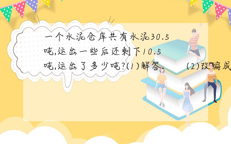 一个水泥仓库共有水泥30.5吨,运出一些后还剩下10.5吨,运出了多少吨?(1)解答.　　(2)改编成一道用加法计算的应用题.（3）改编成一道用减法计算的应用题.