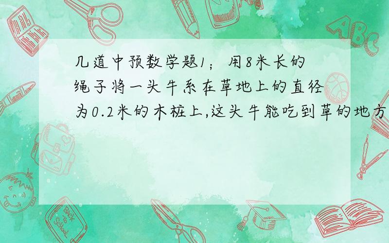 几道中预数学题1；用8米长的绳子将一头牛系在草地上的直径为0.2米的木桩上,这头牛能吃到草的地方有多大.（绳子的伸缩和缠绕忽略不计）2.挂钟的时针长8厘米,从4：00时到7：30时,时针扫过