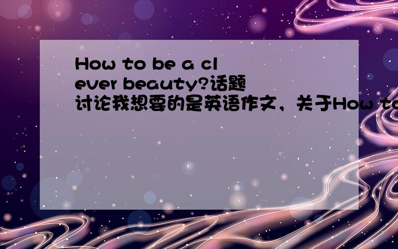 How to be a clever beauty?话题讨论我想要的是英语作文，关于How to be a clever beauty?