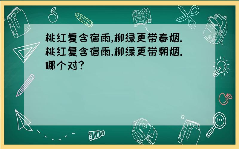 桃红复含宿雨,柳绿更带春烟.桃红复含宿雨,柳绿更带朝烟.哪个对?