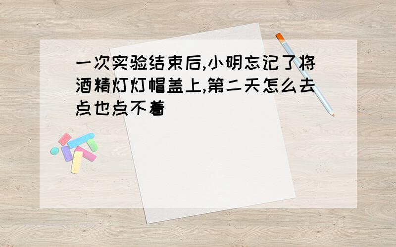 一次实验结束后,小明忘记了将酒精灯灯帽盖上,第二天怎么去点也点不着