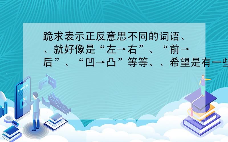 跪求表示正反意思不同的词语、、就好像是“左→右”、“前→后”、“凹→凸”等等、、希望是有一些比较有文采的词语、华丽一点