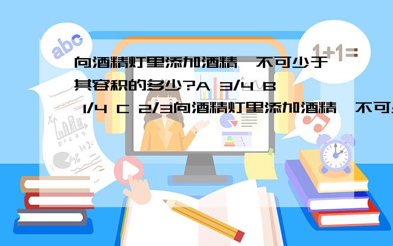 向酒精灯里添加酒精,不可少于其容积的多少?A 3/4 B 1/4 C 2/3向酒精灯里添加酒精,不可少于其容积的多少?A 3/4B 1/4C 2/3D 1/3