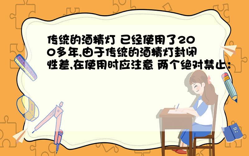 传统的酒精灯 已经使用了200多年,由于传统的酒精灯封闭性差,在使用时应注意 两个绝对禁止：