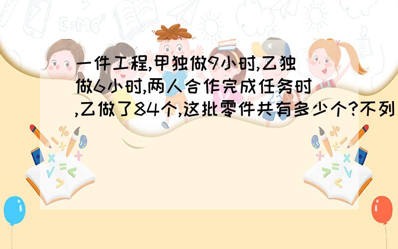 一件工程,甲独做9小时,乙独做6小时,两人合作完成任务时,乙做了84个,这批零件共有多少个?不列方呈啊,