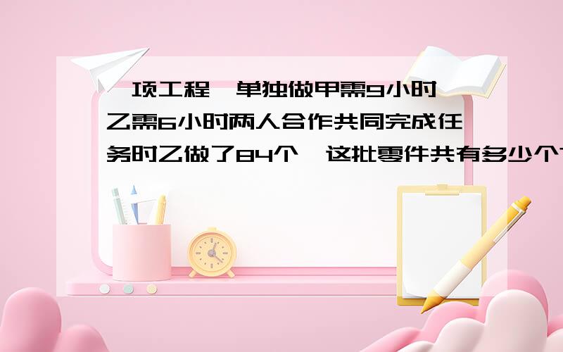 一项工程,单独做甲需9小时,乙需6小时两人合作共同完成任务时乙做了84个,这批零件共有多少个?