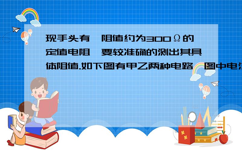 现手头有一阻值约为300Ω的定值电阻,要较准确的测出其具体阻值.如下图有甲乙两种电路,图中电流表内阻约为0.5Ω,电压表内阻约为15kΩ,电表量程满足需求,图中Rx代表待测电阻.那么有关以下几