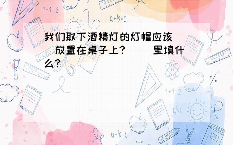 我们取下酒精灯的灯帽应该( )放置在桌子上?( )里填什么?