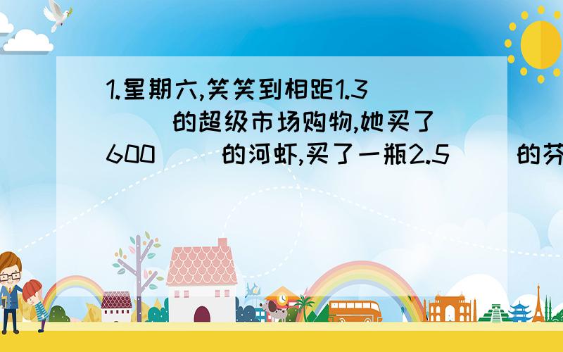 1.星期六,笑笑到相距1.3（ ）的超级市场购物,她买了600（ ）的河虾,买了一瓶2.5（ ）的芬达,一共花去了35.5（ ）钱.2.一种玩具飞机以八五折出售,表示现价是原价的（ ）％.小强购买了一架玩