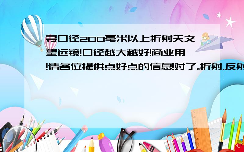 寻口径200毫米以上折射天文望远镜!口径越大越好!商业用!请各位提供点好点的信息!对了。折射，反射都可以让我参考参考。