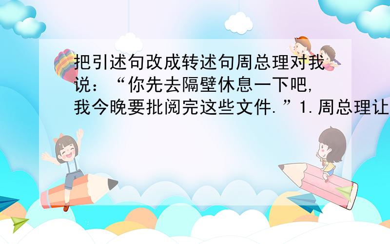 把引述句改成转述句周总理对我说：“你先去隔壁休息一下吧,我今晚要批阅完这些文件.”1.周总理让我先去隔壁休息一下,他今晚要批阅完这些文件.2.周总理说,要我先去隔壁休息一下,他今晚