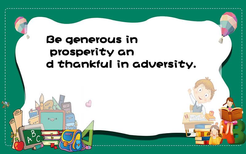 Be generous in prosperity and thankful in adversity.