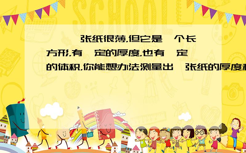 一、一张纸很薄，但它是一个长方形，有一定的厚度，也有一定的体积，你能想办法测量出一张纸的厚度和体积吗？（只写出方法）二、现在有一个土豆，一个棱长8厘米的正方体玻璃缸和一