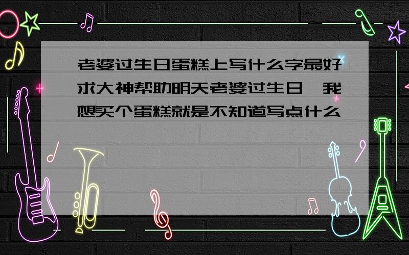 老婆过生日蛋糕上写什么字最好求大神帮助明天老婆过生日,我想买个蛋糕就是不知道写点什么