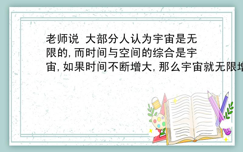 老师说 大部分人认为宇宙是无限的,而时间与空间的综合是宇宙,如果时间不断增大,那么宇宙就无限增大.既然已经说了宇宙是无限的,那么宇宙为什么还会增大呢,如果宇宙增大,那那些增大的