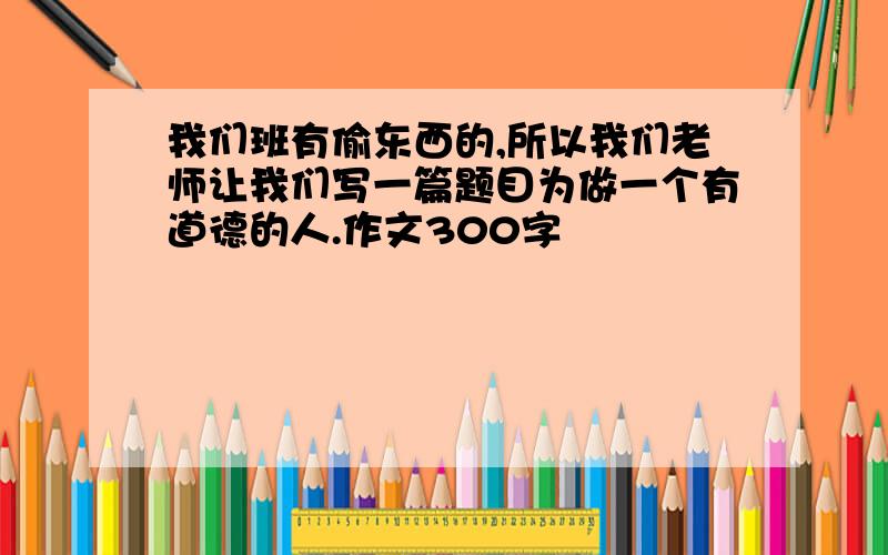 我们班有偷东西的,所以我们老师让我们写一篇题目为做一个有道德的人.作文300字