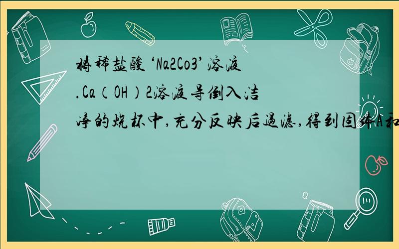 将稀盐酸‘Na2Co3’溶液.Ca（OH）2溶液导倒入洁净的烧杯中,充分反映后过滤,得到固体A和滤液得到固体A是探究滤液B中是否含有 Na2CO3：取少量滤液B滴加足量稀盐酸,始终没有气泡冒出,由此得出