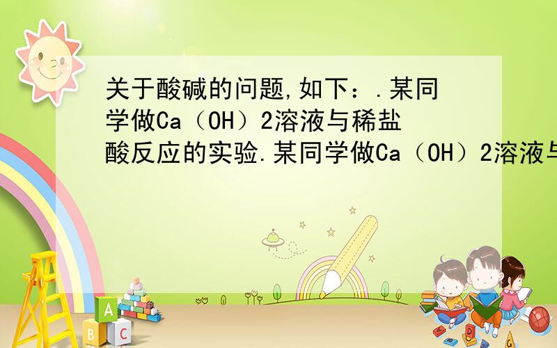 关于酸碱的问题,如下：.某同学做Ca（OH）2溶液与稀盐酸反应的实验.某同学做Ca（OH）2溶液与稀盐酸反应的实验,为使反应完全,先往Ca（OH）2溶液中滴入几滴无色酚酞溶液,然后再滴入稀盐酸,想